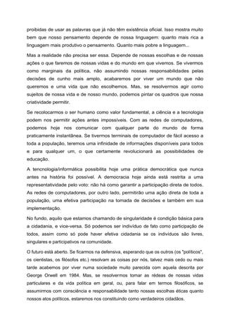 proibidas de usar as palavras que já não têm existência oficial. Isso mostra muito
bem que nosso pensamento depende de nossa linguagem: quanto mais rica a
linguagem mais produtivo o pensamento. Quanto mais pobre a linguagem...
Mas a realidade não precisa ser essa. Depende de nossas escolhas e de nossas
ações o que faremos de nossas vidas e do mundo em que vivemos. Se vivermos
como marginais da política, não assumindo nossas responsabilidades pelas
decisões de cunho mais amplo, acabaremos por viver um mundo que não
queremos e uma vida que não escolhemos. Mas, se resolvermos agir como
sujeitos de nossa vida e de nosso mundo, podemos pintar os quadros que nossa
criatividade permitir.
Se recolocarmos o ser humano como valor fundamental, a ciência e a tecnologia
podem nos permitir ações antes impossíveis. Com as redes de computadores,
podemos hoje nos comunicar com qualquer parte do mundo de forma
praticamente instantânea. Se tivermos terminais de computador de fácil acesso a
toda a população, teremos uma infinidade de informações disponíveis para todos
e para qualquer um, o que certamente revolucionará as possibilidades de
educação.
A tencnologia/informática possibilita hoje uma prática democrática que nunca
antes na história foi possível. A democracia hoje ainda está restrita a uma
representatividade pelo voto: não há como garantir a participação direta de todos.
As redes de computadores, por outro lado, permitirão uma ação direta de toda a
população, uma efetiva participação na tomada de decisões e também em sua
implementação.
No fundo, aquilo que estamos chamando de singularidade é condição básica para
a cidadania, e vice-versa. Só podemos ser indivíduo de fato como participação de
todos, assim como só pode haver efetiva cidadania se os indivíduos são livres,
singulares e participativos na comunidade.
O futuro está aberto. Se ficarmos na defensiva, esperando que os outros (os "políticos",
os cientistas, os filósofos etc.) resolvam as coisas por nós, talvez mais cedo ou mais
tarde acabemos por viver numa sociedade muito parecida com aquela descrita por
George Orwell em 1984. Mas, se resolvermos tomar as rédeas de nossas vidas
particulares e da vida política em geral, ou, para falar em termos filosóficos, se
assumirmos com consciência e responsabilidade tanto nossas escolhas éticas quanto
nossos atos políticos, estaremos nos constituindo como verdadeiros cidadãos.
 