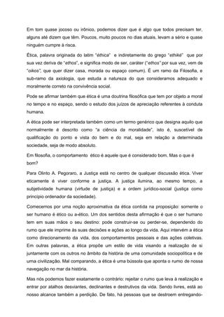 Em tom quase jocoso ou irônico, podemos dizer que é algo que todos precisam ter,
alguns até dizem que têm. Poucos, muito poucos no dias atuais, levam a sério e quase
ninguém cumpre à risca.
Ética, palavra originada do latim “éthica” e indiretamente do grego “ethiké” que por
sua vez deriva de “ethos”, e significa modo de ser, caráter (“ethos” por sua vez, vem de
“oikos”, que quer dizer casa, morada ou espaço comum). É um ramo da Filosofia, e
sub-ramo da axiologia, que estuda a natureza do que consideramos adequado e
moralmente correto na convivência social.
Pode se afirmar também que ética é uma doutrina filosófica que tem por objeto a moral
no tempo e no espaço, sendo o estudo dos juízos de apreciação referentes à conduta
humana.
A ética pode ser interpretada também como um termo genérico que designa aquilo que
normalmente é descrito como “a ciência da moralidade”, isto é, suscetível de
qualificação do ponto e vista do bem e do mal, seja em relação a determinada
sociedade, seja de modo absoluto.
Em filosofia, o comportamento ético é aquele que é considerado bom. Mas o que é
bom?
Para Olinto A. Pegoraro, a Justiça está no centro de qualquer discussão ética. Viver
eticamente é viver conforme a justiça. A justiça ilumina, ao mesmo tempo, a
subjetividade humana (virtude de justiça) e a ordem jurídico-social (justiça como
princípio ordenador da sociedade).
Comecemos por uma noção aproximativa da ética contida na proposição: somente o
ser humano é ético ou a-ético. Um dos sentidos desta afirmação é que o ser humano
tem em suas mãos o seu destino: pode construir-se ou perder-se, dependendo do
rumo que ele imprime às suas decisões e ações ao longo da vida. Aqui intervém a ética
como direcionamento da vida, dos comportamentos pessoais e das ações coletivas.
Em outras palavras, a ética propõe um estilo de vida visando a realização de si
juntamente com os outros no âmbito da história de uma comunidade sociopolítica e de
uma civilização. Mal comparando, a ética é uma bússola que aponta o rumo de nossa
navegação no mar da história.
Mas nós podemos fazer exatamente o contrário: rejeitar o rumo que leva à realização e
entrar por atalhos desviantes, declinantes e destrutivos da vida. Sendo livres, está ao
nosso alcance também a perdição. De fato, há pessoas que se destroem entregando-
 