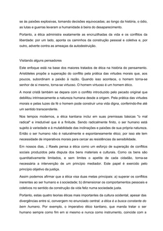 se às paixões explosivas, tomando decisões equivocadas; ao longo da história, o ódio,
as lutas e guerras levaram a humanidade à beira do desaparecimento.
Portanto, a ética administra exatamente as encruzilhadas da vida e os conflitos da
liberdade: por um lado, aponta os caminhos da construção pessoal e coletiva e, por
outro, adverte contra as ameaças da autodestruição.
Visitando alguns pensadores
Este enfoque está na base dos maiores tratados de ética na história do pensamento.
Aristóteles propõe a superação do conflito pela prática das virtudes morais que, aos
poucos, subordinam a paixão à razão. Quando isso acontece, o homem torna-se
senhor de si mesmo, torna-se virtuoso. O homem virtuoso é um homem ético.
A moral cristã também se depara com o conflito introduzido pelo pecado original que
debilitou intrinsecamente a natureza humana desde a origem. Pela prática das virtudes
morais e pelas luzes da fé o homem pode construir uma vida digna, conferindo-lhe até
um sentido transcendente.
Nos tempos modernos, a ética kantiana inclui em suas premissas básicas "o mal
radical" e irredutível que é a finitude. Sendo radicalmente finito, o ser humano está
sujeito à variedade e à mutabilidade das inclinações e paixões de sua própria natureza.
Então o ser humano não é naturalmente e espontaneamente ético; por isso ele tem
necessidade de imperativos morais para cercar as resistências da sensibilidade.
Em nossos dias, J. Rawls pensa a ética como um esforço de superação de conflitos
sociais produzidos pela disputa dos bens materiais e culturais. Como os bens são
quantitativamente limitados, e sem limites o apetite de cada cidadão, torna-se
necessária a intervenção de um princípio mediador. Este papel é exercido pelo
princípio objetivo da justiça.
Assim podemos afirmar que a ética visa duas metas principais: a) superar os conflitos
inerentes ao ser humano e à sociedade; b) dimensionar os comportamentos pessoais e
coletivos no sentido da construção da vida feliz numa sociedade justa.
Portanto, estas quatro teorias éticas mais importantes da cultura ocidental, apesar das
divergências entre si, convergem no enunciado central: a ética é a busca constante do
bem humano. Por exemplo, o imperativo ético kantiano, que manda tratar o ser
humano sempre como fim em si mesmo e nunca como instrumento, coincide com a
 