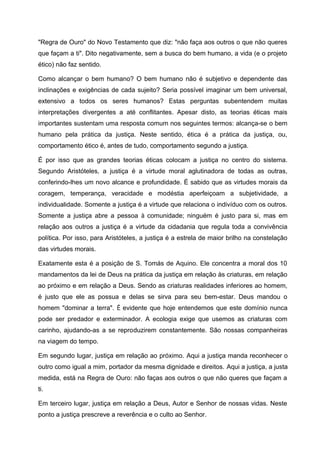 "Regra de Ouro" do Novo Testamento que diz: "não faça aos outros o que não queres
que façam a ti". Dito negativamente, sem a busca do bem humano, a vida (e o projeto
ético) não faz sentido.
Como alcançar o bem humano? O bem humano não é subjetivo e dependente das
inclinações e exigências de cada sujeito? Seria possível imaginar um bem universal,
extensivo a todos os seres humanos? Estas perguntas subentendem muitas
interpretações divergentes a até conflitantes. Apesar disto, as teorias éticas mais
importantes sustentam uma resposta comum nos seguintes termos: alcança-se o bem
humano pela prática da justiça. Neste sentido, ética é a prática da justiça, ou,
comportamento ético é, antes de tudo, comportamento segundo a justiça.
É por isso que as grandes teorias éticas colocam a justiça no centro do sistema.
Segundo Aristóteles, a justiça é a virtude moral aglutinadora de todas as outras,
conferindo-lhes um novo alcance e profundidade. É sabido que as virtudes morais da
coragem, temperança, veracidade e modéstia aperfeiçoam a subjetividade, a
individualidade. Somente a justiça é a virtude que relaciona o indivíduo com os outros.
Somente a justiça abre a pessoa à comunidade; ninguém é justo para si, mas em
relação aos outros a justiça é a virtude da cidadania que regula toda a convivência
política. Por isso, para Aristóteles, a justiça é a estrela de maior brilho na constelação
das virtudes morais.
Exatamente esta é a posição de S. Tomás de Aquino. Ele concentra a moral dos 10
mandamentos da lei de Deus na prática da justiça em relação às criaturas, em relação
ao próximo e em relação a Deus. Sendo as criaturas realidades inferiores ao homem,
é justo que ele as possua e delas se sirva para seu bem-estar. Deus mandou o
homem "dominar a terra". É evidente que hoje entendemos que este domínio nunca
pode ser predador e exterminador. A ecologia exige que usemos as criaturas com
carinho, ajudando-as a se reproduzirem constantemente. São nossas companheiras
na viagem do tempo.
Em segundo lugar, justiça em relação ao próximo. Aqui a justiça manda reconhecer o
outro como igual a mim, portador da mesma dignidade e direitos. Aqui a justiça, a justa
medida, está na Regra de Ouro: não faças aos outros o que não queres que façam a
ti.
Em terceiro lugar, justiça em relação a Deus, Autor e Senhor de nossas vidas. Neste
ponto a justiça prescreve a reverência e o culto ao Senhor.
 