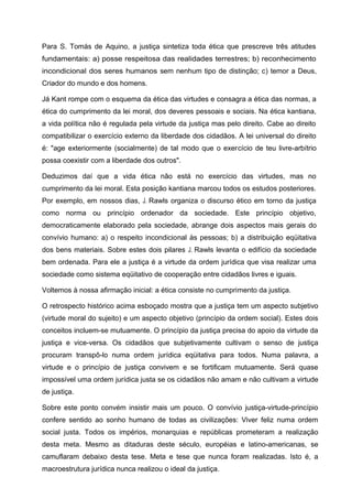 Para S. Tomás de Aquino, a justiça sintetiza toda ética que prescreve três atitudes
fundamentais: a) posse respeitosa das realidades terrestres; b) reconhecimento
incondicional dos seres humanos sem nenhum tipo de distinção; c) temor a Deus,
Criador do mundo e dos homens.
Já Kant rompe com o esquema da ética das virtudes e consagra a ética das normas, a
ética do cumprimento da lei moral, dos deveres pessoais e sociais. Na ética kantiana,
a vida política não é regulada pela virtude da justiça mas pelo direito. Cabe ao direito
compatibilizar o exercício externo da liberdade dos cidadãos. A lei universal do direito
é: "age exteriormente (socialmente) de tal modo que o exercício de teu livre-arbítrio
possa coexistir com a liberdade dos outros".
Deduzimos daí que a vida ética não está no exercício das virtudes, mas no
cumprimento da lei moral. Esta posição kantiana marcou todos os estudos posteriores.
Por exemplo, em nossos dias, J. Rawls organiza o discurso ético em torno da justiça
como norma ou princípio ordenador da sociedade. Este princípio objetivo,
democraticamente elaborado pela sociedade, abrange dois aspectos mais gerais do
convívio humano: a) o respeito incondicional às pessoas; b) a distribuição eqüitativa
dos bens materiais. Sobre estes dois pilares J. Rawls levanta o edifício da sociedade
bem ordenada. Para ele a justiça é a virtude da ordem jurídica que visa realizar uma
sociedade como sistema eqüitativo de cooperação entre cidadãos livres e iguais.
Voltemos à nossa afirmação inicial: a ética consiste no cumprimento da justiça.
O retrospecto histórico acima esboçado mostra que a justiça tem um aspecto subjetivo
(virtude moral do sujeito) e um aspecto objetivo (princípio da ordem social). Estes dois
conceitos incluem-se mutuamente. O princípio da justiça precisa do apoio da virtude da
justiça e vice-versa. Os cidadãos que subjetivamente cultivam o senso de justiça
procuram transpô-lo numa ordem jurídica eqüitativa para todos. Numa palavra, a
virtude e o princípio de justiça convivem e se fortificam mutuamente. Será quase
impossível uma ordem jurídica justa se os cidadãos não amam e não cultivam a virtude
de justiça.
Sobre este ponto convém insistir mais um pouco. O convívio justiça-virtude-princípio
confere sentido ao sonho humano de todas as civilizações: Viver feliz numa ordem
social justa. Todos os impérios, monarquias e repúblicas prometeram a realização
desta meta. Mesmo as ditaduras deste século, européias e latino-americanas, se
camuflaram debaixo desta tese. Meta e tese que nunca foram realizadas. Isto é, a
macroestrutura jurídica nunca realizou o ideal da justiça.
 
