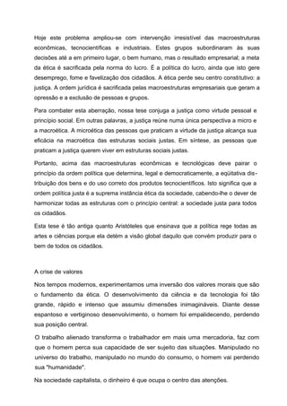 Hoje este problema ampliou-se com intervenção irresistível das macroestruturas
econômicas, tecnocientíficas e industriais. Estes grupos subordinaram às suas
decisões até a em primeiro lugar, o bem humano, mas o resultado empresarial; a meta
da ética é sacrificada pela norma do lucro. É a política do lucro, ainda que isto gere
desemprego, fome e favelização dos cidadãos. A ética perde seu centro constitutivo: a
justiça. A ordem jurídica é sacrificada pelas macroestruturas empresariais que geram a
opressão e a exclusão de pessoas e grupos.
Para combater esta aberração, nossa tese conjuga a justiça como virtude pessoal e
princípio social. Em outras palavras, a justiça reúne numa única perspectiva a micro e
a macroética. A microética das pessoas que praticam a virtude da justiça alcança sua
eficácia na macroética das estruturas sociais justas. Em síntese, as pessoas que
praticam a justiça querem viver em estruturas sociais justas.
Portanto, acima das macroestruturas econômicas e tecnológicas deve pairar o
princípio da ordem política que determina, legal e democraticamente, a eqüitativa dis-
tribuição dos bens e do uso correto dos produtos tecnocientíficos. Isto significa que a
ordem política justa é a suprema instância ética da sociedade, cabendo-lhe o dever de
harmonizar todas as estruturas com o princípio central: a sociedade justa para todos
os cidadãos.
Esta tese é tão antiga quanto Aristóteles que ensinava que a política rege todas as
artes e ciências porque ela detém a visão global daquilo que convém produzir para o
bem de todos os cidadãos.
A crise de valores
Nos tempos modernos, experimentamos uma inversão dos valores morais que são
o fundamento da ética. O desenvolvimento da ciência e da tecnologia foi tão
grande, rápido e intenso que assumiu dimensões inimagináveis. Diante desse
espantoso e vertiginoso desenvolvimento, o homem foi empalidecendo, perdendo
sua posição central.
O trabalho alienado transforma o trabalhador em mais uma mercadoria, faz com
que o homem perca sua capacidade de ser sujeito das situações. Manipulado no
universo do trabalho, manipulado no mundo do consumo, o homem vai perdendo
sua "humanidade".
Na sociedade capitalista, o dinheiro é que ocupa o centro das atenções.
 