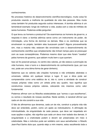 conhecimentos.
No processo histórico do desenvolvimento científico-tecnológico, muita coisa foi
produzida visando a melhoria da qualidade de vida das pessoas. Mas muita
coisa também foi produzida segundo outros interesses. A bomba atômica é um
lamentável exemplo: longe de melhorar a vida, acaba com a vida de milhões de
seres humanos. Podemos então perguntar:
O que levou os homens a produzi-Ia? Se examinamos os homens de governo, a
resposta é clara: a bomba atômica serve corno um instrumento de poder, de
intimidação, uma forma de dominar os demais. Mas e os cientistas que se
envolveram no projeto, também eles buscavam poder? Alguns provavelmente
sim, mas a maioria não; estavam tão envolvidos com o desenvolvimento do
conhecimento científico que simplesmente não tinham tempo para se preocupar
com as suas conseqüências. Podemos mesmo dizer que eles foram "usados"
pelos homens de governo, que sabiam muito bem o que queriam.
Isso só foi possível porque, no centro dos valores, já não estava a promoção da
vida humana, mas o lucro e o desenvolvimento do conhecimento (que, por sua
vez, pode ser urna ótima forma de gerar dinheiro).
Sabemos que os valores são criações humanas e não entidades abstratas e
universais, válidas em qualquer tempo e lugar. E que a ética pode ser
compreendida como uma estética de si, isto é, como a atividade de construir
nossas próprias vidas como um artista pinta seu quadro. Isso significa que
construímos nossos próprios valores, colocando nós mesmos como valor
fundamental.
Podemos afirmar com os filósofos existecialistas que “somos o que escolhemos”,
ou somos o resultado de nossas escolhas. Neste sentido, é razoável afirmar que
cada um de nós constrói a sua vida.
O fato de afirmarmos que devemos, cada um de nós, construir a própria vida não
deve ser entendido, porém, como um apelo ao individualismo. A afirmação da
individualidade, da singularidade de cada pessoa, que deve ser respeitada em
suas opções e ações, não significa que cada um deva viver isolado dos demais. A
singularidade e a criatividade podem e devem ser preservadas em meio à
coletividade. Mas o indivíduo pode ser solidário com seus semelhantes: o filósofo
Jean-Paul Sartre dizia que, quando elejo a mim mesmo, estou escolhendo toda a
 