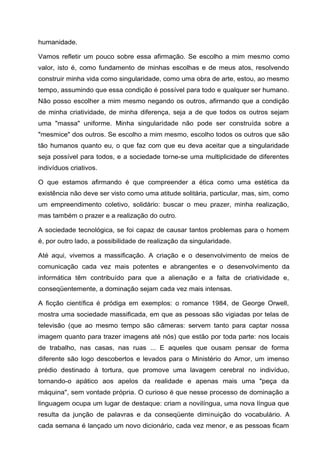 humanidade.
Vamos refletir um pouco sobre essa afirmação. Se escolho a mim mesmo como
valor, isto é, como fundamento de minhas escolhas e de meus atos, resolvendo
construir minha vida como singularidade, como uma obra de arte, estou, ao mesmo
tempo, assumindo que essa condição é possível para todo e qualquer ser humano.
Não posso escolher a mim mesmo negando os outros, afirmando que a condição
de minha criatividade, de minha diferença, seja a de que todos os outros sejam
uma "massa" uniforme. Minha singularidade não pode ser construída sobre a
"mesmice" dos outros. Se escolho a mim mesmo, escolho todos os outros que são
tão humanos quanto eu, o que faz com que eu deva aceitar que a singularidade
seja possível para todos, e a sociedade torne-se uma multiplicidade de diferentes
indivíduos criativos.
O que estamos afirmando é que compreender a ética como uma estética da
existência não deve ser visto como uma atitude solitária, particular, mas, sim, como
um empreendimento coletivo, solidário: buscar o meu prazer, minha realização,
mas também o prazer e a realização do outro.
A sociedade tecnológica, se foi capaz de causar tantos problemas para o homem
é, por outro lado, a possibilidade de realização da singularidade.
Até aqui, vivemos a massificação. A criação e o desenvolvimento de meios de
comunicação cada vez mais potentes e abrangentes e o desenvolvimento da
informática têm contribuído para que a alienação e a falta de criatividade e,
conseqüentemente, a dominação sejam cada vez mais intensas.
A ficção científica é pródiga em exemplos: o romance 1984, de George Orwell,
mostra uma sociedade massificada, em que as pessoas são vigiadas por telas de
televisão (que ao mesmo tempo são câmeras: servem tanto para captar nossa
imagem quanto para trazer imagens até nós) que estão por toda parte: nos locais
de trabalho, nas casas, nas ruas ... E aqueles que ousam pensar de forma
diferente são logo descobertos e levados para o Ministério do Amor, um imenso
prédio destinado à tortura, que promove uma lavagem cerebral no indivíduo,
tornando-o apático aos apelos da realidade e apenas mais uma "peça da
máquina", sem vontade própria. O curioso é que nesse processo de dominação a
linguagem ocupa um lugar de destaque: criam a novilíngua, uma nova língua que
resulta da junção de palavras e da conseqüente diminuição do vocabulário. A
cada semana é lançado um novo dicionário, cada vez menor, e as pessoas ficam
 