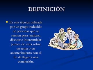 DEFINICIÓN Es una técnica utilizada por un grupo reducido de personas que se reúnen para analizar, discutir e intercambiar puntos de vista sobre un tema o un acontecimiento con el fin de llegar a una conclusión.