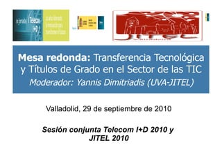 Mesa redonda: Transferencia Tecnológica
y Títulos de Grado en el Sector de las TIC
  Moderador: Yannis Dimitriadis (UVA-JITEL)

      Valladolid, 29 de septiembre de 2010

     Sesión conjunta Telecom I+D 2010 y
                 JITEL 2010
 