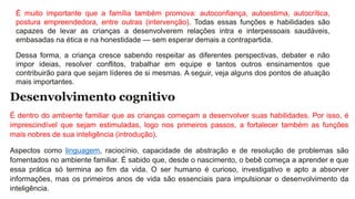É muito importante que a família também promova: autoconfiança, autoestima, autocrítica,
postura empreendedora, entre outras (intervenção). Todas essas funções e habilidades são
capazes de levar as crianças a desenvolverem relações intra e interpessoais saudáveis,
embasadas na ética e na honestidade — sem esperar demais a contrapartida.
Dessa forma, a criança cresce sabendo respeitar as diferentes perspectivas, debater e não
impor ideias, resolver conflitos, trabalhar em equipe e tantos outros ensinamentos que
contribuirão para que sejam líderes de si mesmas. A seguir, veja alguns dos pontos de atuação
mais importantes.
Desenvolvimento cognitivo
É dentro do ambiente familiar que as crianças começam a desenvolver suas habilidades. Por isso, é
imprescindível que sejam estimuladas, logo nos primeiros passos, a fortalecer também as funções
mais nobres de sua inteligência (introdução).
Aspectos como linguagem, raciocínio, capacidade de abstração e de resolução de problemas são
fomentados no ambiente familiar. É sabido que, desde o nascimento, o bebê começa a aprender e que
essa prática só termina ao fim da vida. O ser humano é curioso, investigativo e apto a absorver
informações, mas os primeiros anos de vida são essenciais para impulsionar o desenvolvimento da
inteligência.
 