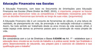 Educação Financeira nas Escolas
A Educação Financeira, com base no Documento de Orientações para Educação
Financeira nas Escolas (Plano Diretor da ENEF, 2010), é importante, preparar as futuras
gerações para desenvolver nelas as competências e habilidades necessárias para lidar
com as decisões financeiras que tomarão ao longo de suas vidas. (argumentos)
A Educação Financeira não é um conjunto de ferramentas de cálculo, é uma leitura de
realidade, de planejamento de vida, de prevenção e de realização individual e coletiva.
Assim, faz todo sentido ser trabalhado desde os anos iniciais da vida escolar, afinal, é
neste espaço onde damos os primeiros passos para a construção de nosso projeto de
vida.
(INTRODUÇÃO):
Em consonância com a Lei de Diretrizes e Bases 9.934/96 no Art. 1º - estabelece que a
educação deve vincular-se ao mundo do trabalho e à prática social, tendo “por finalidade o
pleno desenvolvimento do educando, seu preparo para o exercício da cidadania e sua
qualificação para o trabalho”
 