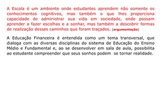 A Escola é um ambiente onde estudantes aprendem não somente os
conhecimentos cognitivos, mas também o que lhes proporciona
capacidade de administrar sua vida em sociedade, onde possam
aprender a fazer escolhas e a sonhar, mas também a descobrir formas
de realização desses caminhos que foram traçados. (argumentação)
A Educação Financeira é entendida como um tema transversal, que
dialoga com as diversas disciplinas do sistema de Educação do Ensino
Médio e Fundamental e, ao se desenvolver em sala de aula, possibilita
ao estudante compreender que seus sonhos podem se tornar realidade.
 