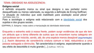 Estigma social
é definido enquanto marca ou sinal que designa o seu portador como
desqualificado ou menos valorizado, ou segundo a definição de Erving Goffman:
“a situação do indivíduo que está inabilitado para aceitação social plena”
(GOFFMAN, 2004, P.4).
Para a sociologia o estigma está relacionado com a identidade social dos
sujeitos e dos grupos sociais.
GOFFMAN, E. Estigma: notas sobre a manipulação da identidade deteriorada
Enquanto o estranho está à nossa frente, podem surgir evidências de que ele tem
um atributo que o torna diferente de outros que se encontram numa categoria em
que pudesse ser incluído, sendo, até, de uma espécie menos desejável (argumentação)
[...]. Assim deixamos de considerá-la criatura comum e total, reduzindo-a a uma
pessoa estragada e diminuída. Tal característica é estigma, especialmente quando o
seu efeito de descrédito é muito grande [...] (Goffman, 1975:12).
TEMA: OBSIDADE NA ADOLESCENCIA:
 