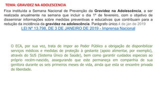 Fica instituída a Semana Nacional de Prevenção da Gravidez na Adolescência, a ser
realizada anualmente na semana que incluir o dia 1º de fevereiro, com o objetivo de
disseminar informações sobre medidas preventivas e educativas que contribuam para a
redução da incidência da gravidez na adolescência. Parágrafo único.4 de jan de 2019
LEI Nº 13.798, DE 3 DE JANEIRO DE 2019 - Imprensa Nacional
TEMA: GRAVIDEZ NA ADOLESCENCIA
O ECA, por sua vez, trata de impor ao Poder Público a obrigação de disponibilizar
serviços médicos e medidas de proteção à gestante (apoio alimentar, por exemplo),
através do SUS (Sistema Único de Saúde), bem como garantir cuidados especiais ao
próprio recém-nascido, assegurando que este permaneça em companhia de sua
genitora durante os seis primeiros meses de vida, ainda que esta se encontre privada
de liberdade.
 