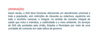 (INTERVEÇÃO)
Assim sendo, o SUS deve funcionar oferecendo um atendimento universal a
toda a população, sem restrições de cláusulas ou cobertura, equânime em
todo o território nacional, e integral, no sentido do conceito integral de
saúde que inclui o indivíduo, a coletividade e o meio ambiente. Os serviços
do SUS são prestados pela União, Estados e Municípios por meio de uma
unicidade de comando em cada esfera de governo.
 