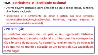 TEMA: patriotismo e identidade nacional
O tema envolve discussão sobre símbolos do Brasil como: nação, bandeira,
hino, heróis nacionais.
Patriotismo é o sentimento de amor à pátria, aos seus símbolos
nacionais,(bandeira,hino,brasão,vultos históricos, riquezas naturais e
patrimônio material e imaterial)
INTRODUÇÃO:
os símbolos nacionais de um país e seu significado histórico,
especialmente a bandeira nacional e o hino que lhe corresponde,
não são coisa do passado. Ao contrário, revelam muito da educação
e do que vai na mente e coração de um povo e de sua capacidade,
como nação.
 