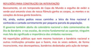 REFLEXÕES PARA CONSTRUÇÃO DA INTERVENÇÃO
Basicamente, só em temporada de Copa do Mundo o orgulho de exibir o
verde-azul-amarelo vivos de nossa flâmula ganha os corpos, as mentes e os
corações da brava gente brasileira.
Há, ainda, outras pedras nesse caminho: a letra do hino nacional é
conhecida e cantada corretamente por pequena parcela da população.
O governo também aboliu do calendário nacional a data comemorativa do
Dia da Bandeira e nas escolas, do ensino fundamental ao superior, ninguém
mais fala do significado e importância dos símbolos nacionais.
Há repartições públicas que nem mesmo hasteiam a bandeira nacional e
outras instituições privadas que o fazem, mas às vezes exibem, de forma
inconsciente, mas desrespeitosa, bandeiras desbotadas pela ação do tempo
 