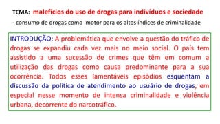 TEMA: malefícios do uso de drogas para indivíduos e sociedade
- consumo de drogas como motor para os altos índices de criminalidade
INTRODUÇÃO: A problemática que envolve a questão do tráfico de
drogas se expandiu cada vez mais no meio social. O país tem
assistido a uma sucessão de crimes que têm em comum a
utilização das drogas como causa predominante para a sua
ocorrência. Todos esses lamentáveis episódios esquentam a
discussão da política de atendimento ao usuário de drogas, em
especial nesse momento de intensa criminalidade e violência
urbana, decorrente do narcotráfico.
 