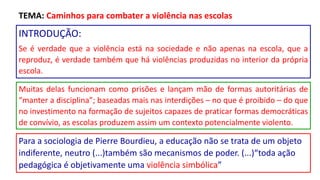 INTRODUÇÃO:
Se é verdade que a violência está na sociedade e não apenas na escola, que a
reproduz, é verdade também que há violências produzidas no interior da própria
escola.
Muitas delas funcionam como prisões e lançam mão de formas autoritárias de
“manter a disciplina”; baseadas mais nas interdições – no que é proibido – do que
no investimento na formação de sujeitos capazes de praticar formas democráticas
de convívio, as escolas produzem assim um contexto potencialmente violento.
TEMA: Caminhos para combater a violência nas escolas
Para a sociologia de Pierre Bourdieu, a educação não se trata de um objeto
indiferente, neutro (...)também são mecanismos de poder. (...)“toda ação
pedagógica é objetivamente uma violência simbólica”
 