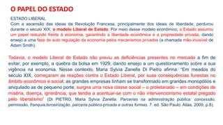 ESTADO LIBERAL
Com a ascensão das ideias da Revolução Francesa, principalmente dos ideais de liberdade, perdurou
durante o século XIX, o modelo Liberal de Estado. Por meio desse modelo econômico, o Estado assumiu
um papel reduzido frente à economia, garantindo a liberdade econômica e a propriedade privada, dando
ensejo a uma fase de auto regulação da economia pelos mecanismos privados (a chamada mão-invisível de
Adam Smith).
Todavia, o modelo Liberal de Estado não previu as deficiências presentes no mercado a fim de
evitar, por exemplo, a quebra da bolsa em 1929, dando ensejo a um questionamento sobre a sua
vigência na economia. Nesse contexto, Maria Sylvia Zanella Di Pietro afirma: “Em meados do
século XIX, começaram as reações contra o Estado Liberal, por suas consequências funestas no
âmbito econômico e social; as grandes empresas tinham se transformado em grandes monopólios e
aniquilado as de pequeno porte; surgira uma nova classe social – o proletariado – em condições de
miséria, doença, ignorância, que tendia a acentuar-se com o não intervencionismo estatal pregado
pelo liberalismo” (DI PIETRO, Maria Sylvia Zanella. Parcerias na administração pública: concessão,
permissão, franquia,terceirização, parceria público-privada e outras formas. 7. ed. São Paulo: Atlas, 2009, p.8).
O PAPEL DO ESTADO
 