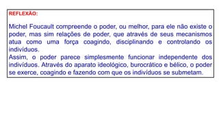 REFLEXÃO:
Michel Foucault compreende o poder, ou melhor, para ele não existe o
poder, mas sim relações de poder, que através de seus mecanismos
atua como uma força coagindo, disciplinando e controlando os
indivíduos.
Assim, o poder parece simplesmente funcionar independente dos
indivíduos. Através do aparato ideológico, burocrático e bélico, o poder
se exerce, coagindo e fazendo com que os indivíduos se submetam.
 
