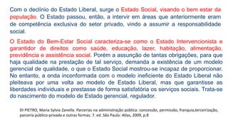 Com o declínio do Estado Liberal, surge o Estado Social, visando o bem estar da
população. O Estado passou, então, a intervir em áreas que anteriormente eram
de competência exclusiva do setor privado, vindo a assumir a responsabilidade
social.
O Estado do Bem-Estar Social caracteriza-se como o Estado Intervencionista e
garantidor de direitos como saúde, educação, lazer, habitação, alimentação,
previdência e assistência social. Porém a assunção de tantas obrigações, para que
haja qualidade na prestação de tal serviço, demanda a existência de um modelo
gerencial de qualidade, o que o Estado Social mostrou-se incapaz de proporcionar.
No entanto, a onda inconformada com o modelo ineficiente do Estado Liberal não
pleiteava por uma volta ao modelo de Estado Liberal, mas que garantisse as
liberdades individuais e prestasse de forma satisfatória os serviços sociais. Trata-se
do nascimento do modelo de Estado gerencial, regulador.
DI PIETRO, Maria Sylvia Zanella. Parcerias na administração pública: concessão, permissão, franquia,terceirização,
parceria público-privada e outras formas. 7. ed. São Paulo: Atlas, 2009, p.8
 