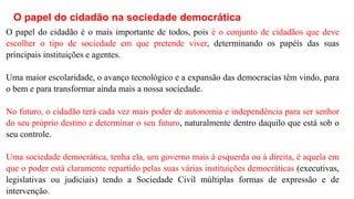 O papel do cidadão na sociedade democrática
O papel do cidadão é o mais importante de todos, pois é o conjunto de cidadãos que deve
escolher o tipo de sociedade em que pretende viver, determinando os papéis das suas
principais instituições e agentes.
Uma maior escolaridade, o avanço tecnológico e a expansão das democracias têm vindo, para
o bem e para transformar ainda mais a nossa sociedade.
No futuro, o cidadão terá cada vez mais poder de autonomia e independência para ser senhor
do seu próprio destino e determinar o seu futuro, naturalmente dentro daquilo que está sob o
seu controle.
Uma sociedade democrática, tenha ela, um governo mais à esquerda ou à direita, é aquela em
que o poder está claramente repartido pelas suas várias instituições democráticas (executivas,
legislativas ou judiciais) tendo a Sociedade Civil múltiplas formas de expressão e de
intervenção.
 