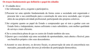 Os traços fundamentais que definirão o papel do cidadão
 O cidadão deve:
1.Ser informado, ativo, exigente e participativo.
2.Procurar ter uma opinião fundamentada da forma como a sociedade está organizada e
procurar dar a sua contribuição para a construção de uma nova sociedade, que vá para
além da sua própria atividade profissional, participando dos projetos coletivos.
3.Ser exigente quanto ao papel do Estado e compreender que só tem a ganhar com um
Estado forte e independente, menos asfixiante e mais subsidiário, com melhor qualidade
de serviço e mais eficiente.
4.Ter a consciência plena de que os custos do Estado também são seus.
5.Querer que a sociedade seja uma sociedade de oportunidades, mais aberta e flexível, para
seu benefício próprio e dos seus descendentes.
6.Assumir os seus deveres, os deveres fiscais, os preservação de uma sã concorrência nos
mercados, passando pelos deveres já referidos de participação democrática.
 