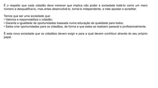 É o respeito que cada cidadão deve merecer que implica não poder a sociedade tratá-lo como um mero
número e desqualificá-lo, mas antes desenvolvê-lo, torná-lo independente, e nele apostar e acreditar.
Temos que ser uma sociedade que:
• Valoriza e responsabiliza o cidadão;
• Garanta a igualdade de oportunidades baseada numa educação de qualidade para todos;
• Saiba criar oportunidades para os cidadãos, de forma a que estes se realizem pessoal e profissionalmente.
É esta nova sociedade que os cidadãos devem exigir e para a qual devem contribuir através do seu próprio
papel.
 