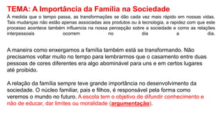 TEMA: A Importância da Família na Sociedade
À medida que o tempo passa, as transformações se dão cada vez mais rápido em nossas vidas.
Tais mudanças não estão apenas associadas aos produtos ou à tecnologia, a rapidez com que este
processo acontece também influencia na nossa percepção sobre a sociedade e como as relações
interpessoais ocorrem no dia a dia.
A maneira como enxergamos a família também está se transformando. Não
precisamos voltar muito no tempo para lembrarmos que o casamento entre duas
pessoas de cores diferentes era algo abominável para uns e em certos lugares
até proibido.
A relação da família sempre teve grande importância no desenvolvimento da
sociedade. O núcleo familiar, pais e filhos, é responsável pela forma como
veremos o mundo no futuro. A escola tem o objetivo de difundir conhecimento e
não de educar, dar limites ou moralidade (argumentação).
 