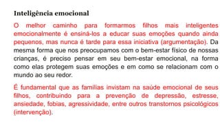 Inteligência emocional
O melhor caminho para formarmos filhos mais inteligentes
emocionalmente é ensiná-los a educar suas emoções quando ainda
pequenos, mas nunca é tarde para essa iniciativa (argumentação). Da
mesma forma que nos preocupamos com o bem-estar físico de nossas
crianças, é preciso pensar em seu bem-estar emocional, na forma
como elas protegem suas emoções e em como se relacionam com o
mundo ao seu redor.
É fundamental que as famílias invistam na saúde emocional de seus
filhos, contribuindo para a prevenção de depressão, estresse,
ansiedade, fobias, agressividade, entre outros transtornos psicológicos
(intervenção).
 