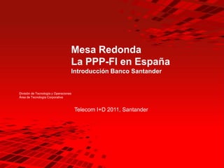 Mesa Redonda
                                   La PPP-FI en España
                                   Introducción Banco Santander


División de Tecnología y Operaciones
Área de Tecnología Corporativa



                                       Telecom I+D 2011, Santander
 