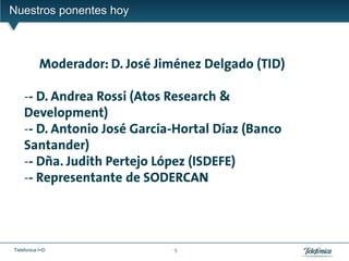Nuestros ponentes hoy



           Moderador: D. José Jiménez Delgado (TID)

    -- D. Andrea Rossi (Atos Research &
    Development)
    -- D. Antonio José García-Hortal Díaz (Banco
    Santander)
    -- Dña. Judith Pertejo López (ISDEFE)
    -- Representante de SODERCAN




Telefonica I+D                  9
 