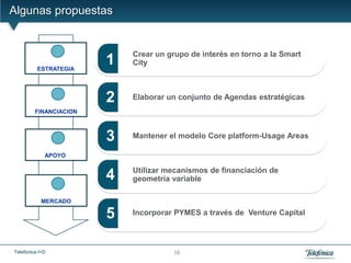 Algunas propuestas


                 I
                            Crear un grupo de interés en torno a la Smart
          ESTRATEGIA
                        1   City


                 II
                        2   Elaborar un conjunto de Agendas estratégicas
         FINANCIACION



                 III    3   Mantener el modelo Core platform-Usage Areas

             APOYO

                            Utilizar mecanismos de financiación de
                 IV
                        4   geometría variable

            MERCADO

                        5   Incorporar PYMES a través de Venture Capital



Telefonica I+D                        10
 