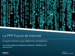 La PPP Futuro de Internet
Un gran esfuerzo que debemos rentabilizar
Jose Jimenez (Director Collaborative Research. Telefónica I+D)
Septiembre 2011




Telefonica I+D
 