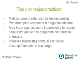 Tips y consejos prácticos
- Mide la forma y extensión de tus respuestas.
- Prepárate para responder a preguntas abiertas.
- Ante las preguntas sobre la posición y funciones
demuestra que te has preparado bien para la
entrevista.
- Visualiza respuestas como si estuvieras
desempeñándote en ese cargo.
#BcnTreball
 
