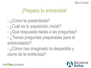 ¡Prepara tu entrevista!
- ¿Cómo te presentarás?
- ¿Cuál es tu exposición inicial?
- ¿Qué respuesta darás a las preguntas?
- ¿Tienes preguntas preparadas para el
entrevistador?
- ¿Cómo has imaginado la despedida y
cierre de la entrevista?
#BcnTreball
 