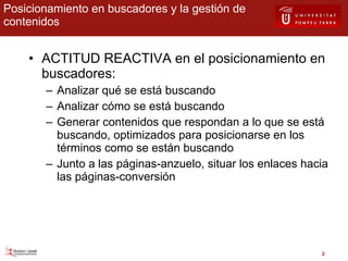 Posicionamiento en buscadores y la gestión de contenidos ACTITUD REACTIVA en el posicionamiento en buscadores: Analizar qué se está buscando Analizar cómo se está buscando Generar contenidos que respondan a lo que se está buscando, optimizados para posicionarse en los términos como se están buscando Junto a las páginas-anzuelo, situar los enlaces hacia las páginas-conversión 