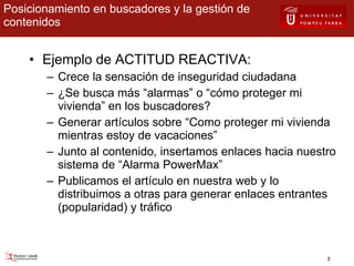 Posicionamiento en buscadores y la gestión de contenidos Ejemplo de ACTITUD REACTIVA: Crece la sensación de inseguridad ciudadana ¿Se busca más “alarmas” o “cómo proteger mi vivienda” en los buscadores? Generar artículos sobre “Como proteger mi vivienda mientras estoy de vacaciones” Junto al contenido, insertamos enlaces hacia nuestro sistema de “Alarma PowerMax” Publicamos el artículo en nuestra web y lo distribuimos a otras para generar enlaces entrantes (popularidad) y tráfico 