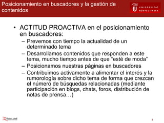 Posicionamiento en buscadores y la gestión de contenidos ACTITUD PROACTIVA en el posicionamiento en buscadores: Prevemos con tiempo la actualidad de un determinado tema Desarrollamos contenidos que responden a este tema, mucho tiempo antes de que “esté de moda” Posicionamos nuestras páginas en buscadores Contribuimos activamente a alimentar el interés y la rumorología sobre dicho tema de forma que crezcan el número de búsquedas relacionadas (mediante participación en blogs, chats, foros, distribución de notas de prensa…) 