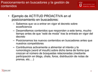 Posicionamiento en buscadores y la gestión de contenidos Ejemplo de ACTITUD PROACTIVA en el posicionamiento en buscadores: Sabemos que va a entrar en vigor el decreto sobre ecoeficiencia Desarrollamos contenidos que responden a este tema, mucho tiempo antes de que “esté de moda” tras la entrada en vigor del decreto Posicionamos los nuevos contenidos en buscadores antes que nuestros competidores Contribuimos activamente a alimentar el interés y la rumorología (word of mouth) sobre dicho tema de forma que crezcan el número de búsquedas relacionadas (mediante participación en blogs, chats, foros, distribución de notas de prensa, etc.…) 