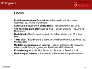 Posicionamiento en Buscadores  – Fernando Maciá y Javier Gosende, ed. Anaya Multimedia.  SEO: Cómo triunfar en Buscadores  - Miguel Orense, ed. Esic. 101 Técnicas para promover tu web  – Susan Sweeny – ed. Anaya Multimedia Usabilidad  – Diseño de sitios web, de Jakob Nielsen, ed. Prentice Hall Texto vivo  – Escribir para la Web, de Jonathan Price & Lisa Price, ed. Prentice Hall Modelos de Negocios en Internet  – Visión postcrisis, de Fernando Alberto de Núñez y Lugones, ed. McGraw-Hill Profesional El marketing viral , de Alba Doral, ed. Pearson – Prentice Hall. Marketing en Internet  – Enrique de la Rica – ed. Anaya Multimedia Bibliografía Libros 