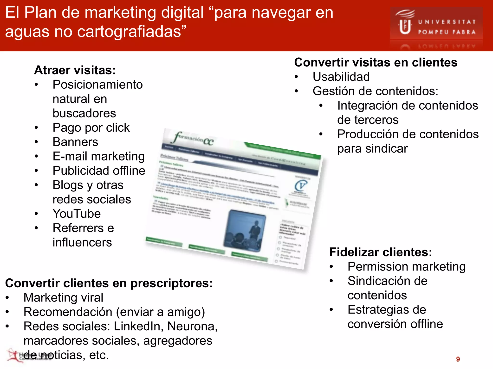 El Plan de marketing digital “para navegar en
aguas no cartografiadas”
                                       Convertir visitas en clientes
    Atraer visitas:
                                       • Usabilidad
    • Posicionamiento
                                       • Gestión de contenidos:
       natural en
                                          • Integración de contenidos
       buscadores
                                             de terceros
    • Pago por click
                                          • Producción de contenidos
    • Banners
                                             para sindicar
    • E-mail marketing
    • Publicidad offline
    • Blogs y otras
       redes sociales
    • YouTube
    • Referrers e
       influencers
                                            Fidelizar clientes:
                                            • Permission marketing
Convertir clientes en prescriptores:        • Sindicación de
• Marketing viral                              contenidos
• Recomendación (enviar a amigo)            • Estrategias de
• Redes sociales: LinkedIn, Neurona,           conversión offline
  marcadores sociales, agregadores
  de noticias, etc.                                              9
 