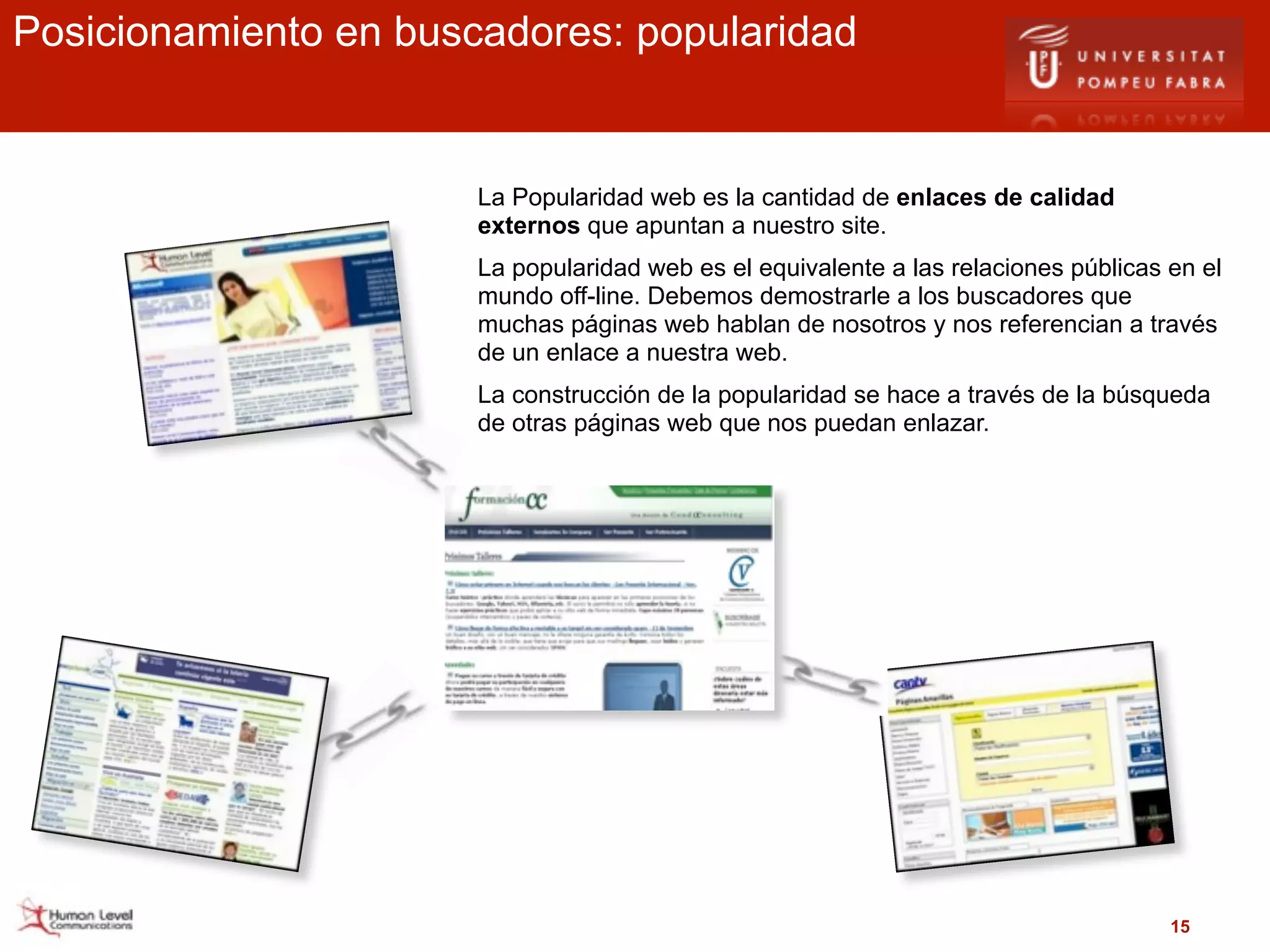 Posicionamiento en buscadores: popularidad


                       La Popularidad web es la cantidad de enlaces de calidad
                       externos que apuntan a nuestro site.
                       La popularidad web es el equivalente a las relaciones públicas en el
                       mundo off-line. Debemos demostrarle a los buscadores que
                       muchas páginas web hablan de nosotros y nos referencian a través
                       de un enlace a nuestra web.
                       La construcción de la popularidad se hace a través de la búsqueda
                       de otras páginas web que nos puedan enlazar.




                                                                                      15
 