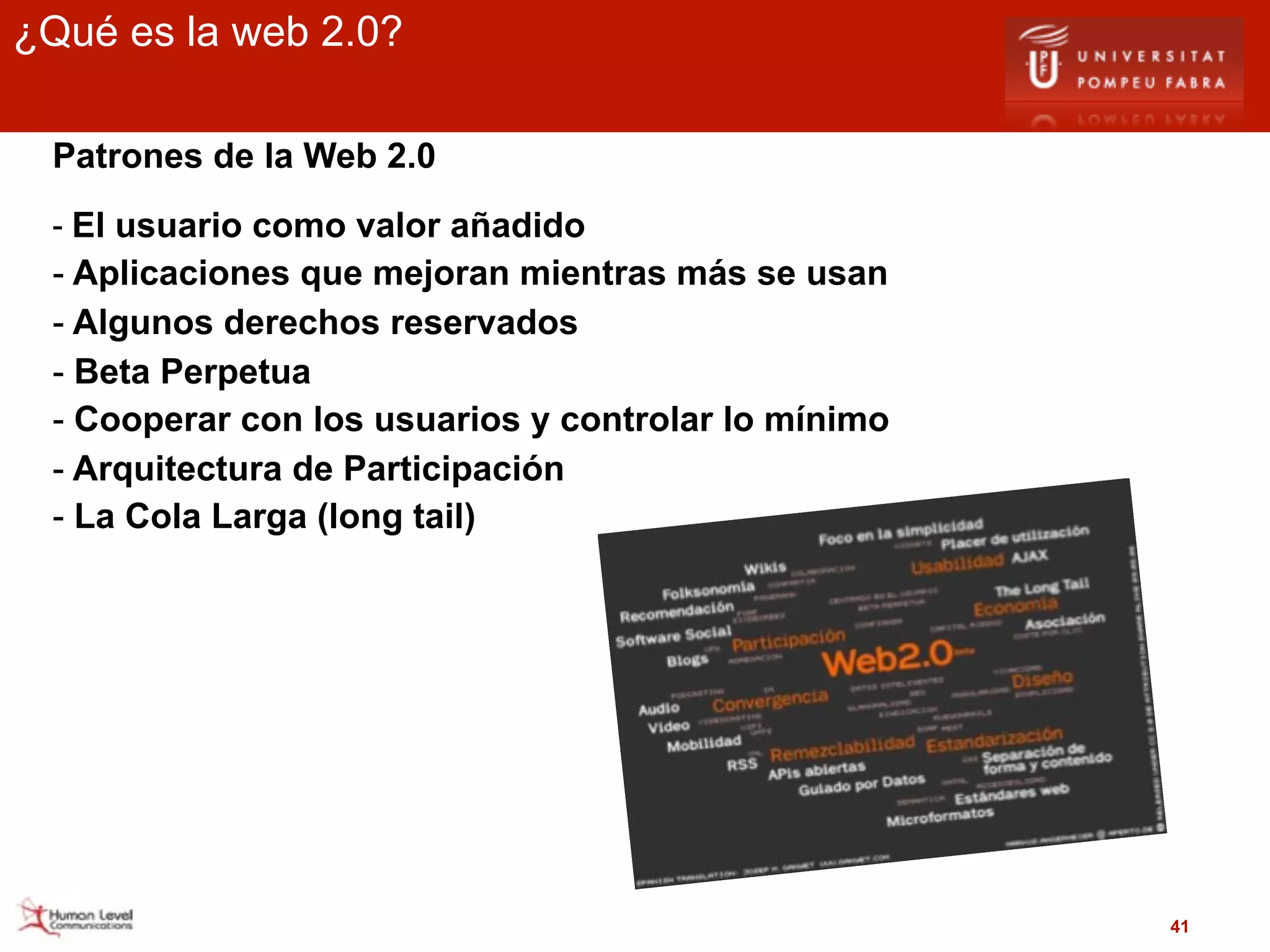 ¿Qué es la web 2.0?

 Patrones de la Web 2.0
 - El usuario como valor añadido
 - Aplicaciones que mejoran mientras más se usan
 - Algunos derechos reservados
 - Beta Perpetua
 - Cooperar con los usuarios y controlar lo mínimo
 - Arquitectura de Participación
 - La Cola Larga (long tail)




                                                     41
 