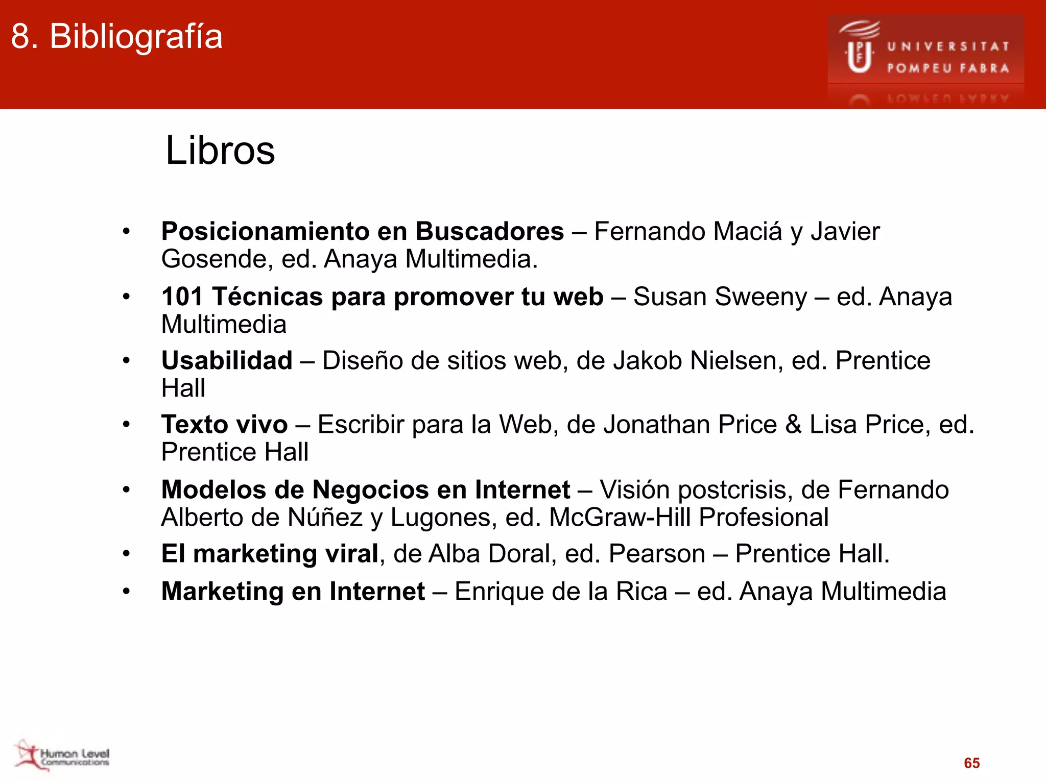 8. Bibliografía


           Libros
       •   Posicionamiento en Buscadores – Fernando Maciá y Javier
           Gosende, ed. Anaya Multimedia.
       •   101 Técnicas para promover tu web – Susan Sweeny – ed. Anaya
           Multimedia
       •   Usabilidad – Diseño de sitios web, de Jakob Nielsen, ed. Prentice
           Hall
       •   Texto vivo – Escribir para la Web, de Jonathan Price & Lisa Price, ed.
           Prentice Hall
       •   Modelos de Negocios en Internet – Visión postcrisis, de Fernando
           Alberto de Núñez y Lugones, ed. McGraw-Hill Profesional
       •   El marketing viral, de Alba Doral, ed. Pearson – Prentice Hall.
       •   Marketing en Internet – Enrique de la Rica – ed. Anaya Multimedia




                                                                                65
 