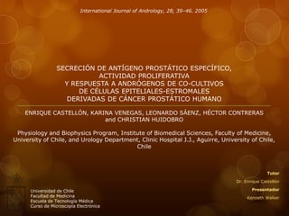International Journal of Andrology, 28, 39–46. 2005

SECRECIÓN DE ANTÍGENO PROSTÁTICO ESPECÍFICO,
ACTIVIDAD PROLIFERATIVA
Y RESPUESTA A ANDRÓGENOS DE CO-CULTIVOS
DE CÉLULAS EPITELIALES-ESTROMALES
DERIVADAS DE CÁNCER PROSTÁTICO HUMANO
ENRIQUE CASTELLÓN, KARINA VENEGAS, LEONARDO SÁENZ, HÉCTOR CONTRERAS
and CHRISTIAN HUIDOBRO
Physiology and Biophysics Program, Institute of Biomedical Sciences, Faculty of Medicine,
University of Chile, and Urology Department, Clinic Hospital J.J., Aguirre, University of Chile,
Chile

Tutor
Dr. Enrique Castellón

Universidad de Chile
Facultad de Medicina
Escuela de Tecnología Médica
Curso de Microscopía Electrónica

Presentador
Kenneth Walker

 
