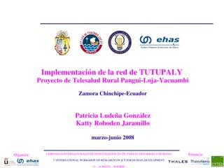 Implementación de la red de TUTUPALY 
            Proyecto de Telesalud Rural Pangui­Loja­Yacuambi
                                 Zamora Chinchipe­Ecuador


                               Patricia Ludeña González
                               Katty Rohoden Jaramillo

                                         marzo­junio 2008

Organiza:     I JORNADAS INTERNACIONALES DE INVESTIGACIÓN EN TIC PARA EL DESARROLLO HUMANO   Financia:
                  1st INTERNATIONAL WORKSHOP ON RESEARCH ON ICT FOR HUMAN DEVELOPMENT

                                          13 – 14 MAYO  ­ MADRID
 
