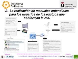 2. La realización de manuales entendibles 
   para los usuarios de los equipos que 
             conforman la red.




Organiza:   I JORNADAS INTERNACIONALES DE INVESTIGACIÓN EN TIC PARA EL DESARROLLO HUMANO   Financia:
                1st INTERNATIONAL WORKSHOP ON RESEARCH ON ICT FOR HUMAN DEVELOPMENT

                                        13 – 14 MAYO  ­ MADRID
 