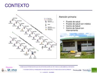 CONTEXTO

                                                                  Atención primaria:

                                                                        •   Puesto de salud
                                                                        •   Puesto de salud con médico
                                                                        •   Centro de Salud
                                                                        •   Centro de Salud con 
                                                                            internamiento




Organiza:   I JORNADAS INTERNACIONALES DE INVESTIGACIÓN EN TIC PARA EL DESARROLLO HUMANO

                1st INTERNATIONAL WORKSHOP ON RESEARCH ON ICT FOR HUMAN DEVELOPMENT

                                        13 – 14 MAYO  ­ MADRID
 