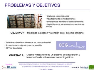 PROBLEMAS Y OBJETIVOS

                                                        • Vigilancia epidemeológica
                                                        • Abastecimiento de medicamentos
                                                        • Emergencias (referencia / contrareferencia)
                                                        • Seguimiento de pacientes (historias clínicas, 
                                                        turnos)


       OBJETIVO 1: Mejorada la gestión y atención en el sistema sanitario


• Falta de equipamiento idóneo de los centros de salud
• Acceso limitado a los servicios de atención
• ECV no detectadas



     OBJETIVO 2:           Diseño y desarrollo de un sistema de adquisición y 
                           transmisión de señales electrocardiográficas

 Organiza:       I JORNADAS INTERNACIONALES DE INVESTIGACIÓN EN TIC PARA EL DESARROLLO HUMANO

                     1st INTERNATIONAL WORKSHOP ON RESEARCH ON ICT FOR HUMAN DEVELOPMENT

                                             13 – 14 MAYO  ­ MADRID
 