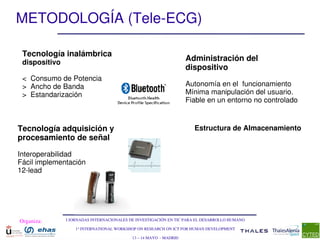 METODOLOGÍA (Tele­ECG)

 Tecnología inalámbrica  
 dispositivo
                                                                    Administración del 
                                                                    dispositivo
 <  Consumo de Potencia
 >  Ancho de Banda                                                  Autonomía en el  funcionamiento 
 >  Estandarización                                                 Mínima manipulación del usuario. 
                                                                    Fiable en un entorno no controlado


Tecnología adquisición y                                              Estructura de Almacenamiento
procesamiento de señal 

Interoperabilidad
Fácil implementación
12­lead




Organiza:      I JORNADAS INTERNACIONALES DE INVESTIGACIÓN EN TIC PARA EL DESARROLLO HUMANO

                   1st INTERNATIONAL WORKSHOP ON RESEARCH ON ICT FOR HUMAN DEVELOPMENT

                                           13 – 14 MAYO  ­ MADRID
 