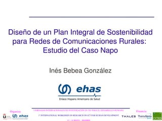 Diseño de un Plan Integral de Sostenibilidad
 para Redes de Comunicaciones Rurales: 
          Estudio del Caso Napo

                         Inés Bebea González




            I JORNADAS INTERNACIONALES DE INVESTIGACIÓN EN TIC PARA EL DESARROLLO HUMANO
Organiza:                                                                                  Financia:
               1st INTERNATIONAL WORKSHOP ON RESEARCH ON ICT FOR HUMAN DEVELOPMENT
 